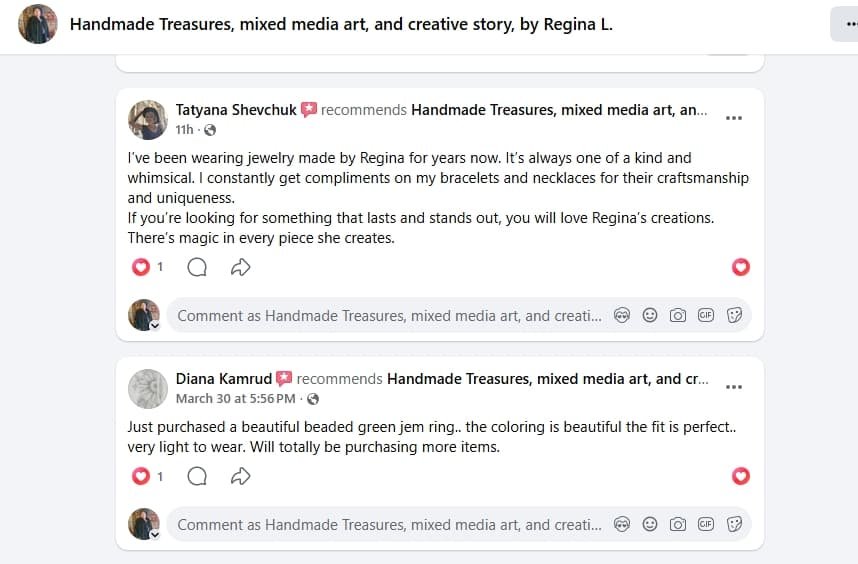 A sceenshot of two positive previews on Facebook Page owned by Regina L. / Regina Creates. Satisfied Customer Tatyana S. writes: I've been wearing Jewelry made by Regina for years now. It's always one of a kind and whimsical. I constantly get compliment on my bracelets and necklaces on their craftsmanship and uniqueness. If you are looking for something that lasts and stands out, you will love Regina's creations. There's magic in every piece she creates. Diana K. writes: Just purchased a beautiful green jem (gem) ring, the coloring is beautiful, the fit is perfect, very light to wear. Totally will purchase more.